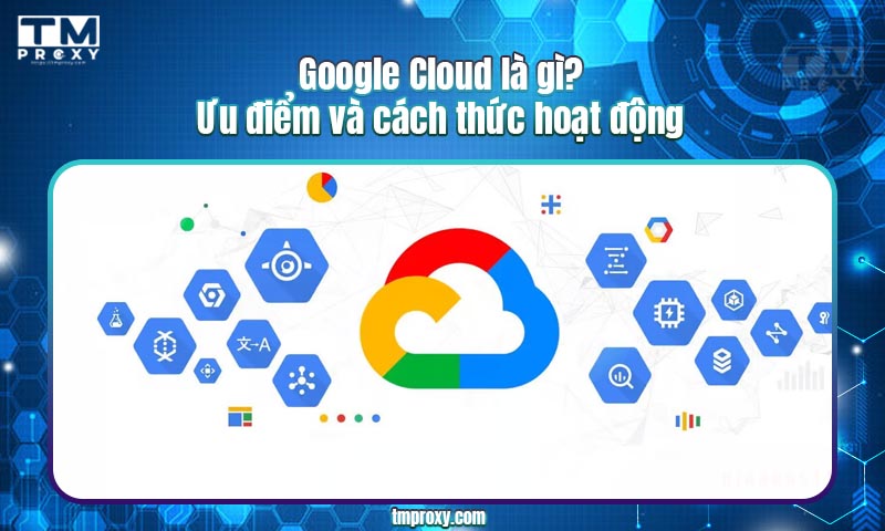 Google Cloud là gì? Ưu điểm và cách thức hoạt động