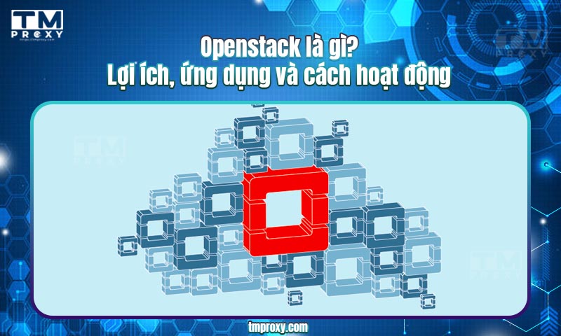 Openstack là gì? Lợi ích, ứng dụng và cách hoạt động